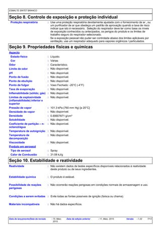 ESMALTE SINTET BRANCO
Seção 8. Controle de exposição e proteção individual
Use uma proteção respiratória devidamente ajustada com o fornecimento de ar , ou
um purificador de ar que obedeça um padrão de aprovação quando a taxa de risco
indicar que isto é necessário. Seleção do respirador deve ter como base os níveis
de exposição conhecidos ou antecipados, os perigos do produto e os limites de
trabalho seguro do respirador selecionado.
Proteção respiratória :
Se a exposição pessoal não puder ser controlada abaixo dos limites aplicáveis por
ventilação, use um respirador adequado para vapores orgânicos / particulados.
Seção 9. Propriedades físicas e químicas
Estado físico
Ponto de fusão
Pressão de vapor
Densidade
Solubilidade
Líquido.
Não disponível.
0.69907871 g/cm³
101.3 kPa (760 mm Hg) [a 20°C]
Não disponível.
Característico.Odor
pH
VáriasCor
Taxa de evaporação Não disponível.
Temperatura de autoignição
Ponto de fulgor
Não disponível.
Vaso Fechado: -20°C (-4°F)
Não disponível.
Não disponível.
Viscosidade Não disponível.
Não disponível.Limite de odor
Coeficiente de partição – n-
octanol/água
:
:
:
:
:
:
:
:
:
:
:
:
:
:
Aspecto
Ponto de ebulição : Não disponível.
Inflamabilidade (sólido; gás) : Não disponível.
Limites de explosividade
(inflamabilidade) inferior e
superior
: Não disponível.
Temperatura de
decomposição
: Não disponível.
Tipo de aerosol : Spray
Calor de Combustão : 31.08 kJ/g
Produto em aerossol
Densidade de vapor : Não disponível.
Seção 10. Estabilidade e reatividade
Condições a serem evitadas Evite todas as fontes possíveis de ignição (faísca ou chama).
O produto é estável.Estabilidade química
Não há dados específicos.
:
:
Materiais incompatíveis :
Possibilidade de reações
perigosas
: Não ocorrerão reações perigosas em condições normais de armazenagem e uso.
Reatividade : Não existem dados de testes específicos disponíveis relacionados à reatividade
deste produto ou de seus ingredientes.
Data de lançamento/Data da revisão : 15, Maio,
2015.
Data da edição anterior : 11, Maio, 2015. Versão : 1.02 7/13
 