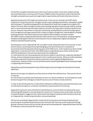 Cairo Okba
3
CO and CN’sstrengthsandweaknessesinthe areasof communication,teamwork,problemsolving,
personal effectiveness,numeracyandITliteracy.A SWOT analysishasalsobeenusedtoidentifytheir
strengthsandweaknessesaswell asrecognisingthe opportunitiesandthreatstheyface as learners.
Appendix 3arepresentsCO’sskillsassessmentresults.Fromitwe can see that overall COisfairly
competentinmostareasand CO’sstrengthsinclude usingITpackagesandsoftware.Havingbeentasked
withcreatingan IT troubleshootingguideforthe departmentshowsthatmanagementrecognise CO’s
abilityinthisarea.Otherstrengthsinclude communicating,takingthe leadandusinginitiative,working
well ina teamand retaininginformation whichare all vital inthe organisationandplanningof training
courses.Howeverimprovementisrequiredinpresenting, developingothersandmonitoringprogress,
time managementandorganisational skills inordertosupportmanagement,meetdeadlines,complete
bookingsandhave informationaboutcoursesreadilytostaff available asandwhenneeded.
CO’sSWOT analysis inAppendix4ashowsthat otherweakness are self-evaluation,acceptingnegative
feedbackanddelegationskillsbut italsoshows COishas an independent,highlymotivatedand
ambitious attitude towards learning.
Reviewingthe resultsinAppendix 3b,CN’sstrengthsinclude siftinginformationfromresearch,written
communication,presenting andsolvingchallengingqueries whichwill assistincompletionof
courseworkandworkingtowardsachievingapassonthe NVQcourse. Asfor weaknesses,these include
organisation,numeracyandITskills.CN’sSWOTanalysis,Appendix 4b,givessimilarresultsbutalso
identifiesweaknessesinoral communicationandtime management.
In a trainingservice role,theseweaknessescanhave animpacton performance,especiallyrelatingtoIT
literacy, communicatingandexpressingone’sself inaprofessional manner. CN hasverylittle experience
ina professional workenvironmentandcansometimesreceivenegative feedbackbasedon
inexperience.However,CN has a can do attitude towardscompletingdelegatedtasksshowingstrength
insupportingteammembers.
Havingdiscussedthe developmentneedsof bothsubjects,the learningbarrierstheyface willnowbe
addressed.
Barriersto learningisare obstaclesone facesthatcan hindertheirabilitytolearn.Theycanbe internal
or external.
An internal barriercouldbe lackof motivationtolearnora lackof confidence.Anexternalbarriercould
be lack of supportfrom colleaguesorlackof resourcessuchas finance orstudymaterials.
In orderto identifythese barriers inCOandCN an ObstaclestoEffectivenessassessmenthasbeenused
to understand anycognitive,emotional,motivational,orpersonal barrierstolearning.
Appendix 5arepresentssome of the barriersthatCOfacesas a learnerwhichinclude personal issues
and feelingsaffectingwork,notevaluatingone’sworktosee if improvementscanbe made,nottaking
on boardfeedbackorsuggestionsforimprovementandnotplanningahead.Otherthreatstolearning,
as inAppendix 4a,include losingmotivation,stressandworkload.
CN’sbarriersaccordingto Appendix 5b, include lackof concentrationandnotplanningahead.Not
prioritisinghascausedworkloadandstress tobe a threatto CN’slearning,aswell as personal feelings
gettinginthe wayof work and not consideringownpersonaldevelopment. Appendix4bshowsthatlack
of motivationis alsoathreatto CN’slearning.
 
