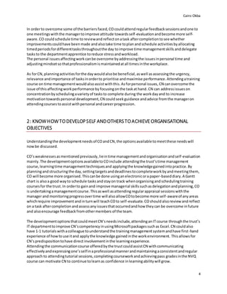 Cairo Okba
4
In orderto overcome some of the barriersfaced,COcouldattendregularfeedbacksessionsandone to
one meetingswiththe managertoimprove attitude towardsself-evaluationandbecome more self-
aware. CO couldschedule time toreviewandreflectonatask aftercompletiontosee whether
improvementscouldhave beenmade andalsotake time toplan andschedule activitiesbyallocating
timedperiodsfordifferenttasksthroughoutthe day toimprove time managementskills anddelegate
tasksto the departmentapprentice toreduce stressandworkload.
The personal issuesaffectingwork canbe overcome byaddressingthe issuesinpersonal time and
adjustingmindsetso thatprofessionalismismaintainedatall timesinthe workplace.
As forCN, planningactivitiesforthe daywouldalsobe beneficial,aswell asassessingthe urgency,
relevance andimportance of tasksinorderto prioritise andmaximise performance.Attendingatraining
course on time managementwould alsoassistwiththis.Asforpersonal issues, CN canovercome the
issue of thisaffectingworkperformance by focusingonthe taskat hand.CN can addressissueson
concentrationbyschedulingavarietyof tasksto complete during the workdayand to increase
motivationtowardspersonal development,CN couldseekguidance andadvice fromthe manageron
attendingcourses toassistwithpersonal andcareerprogression.
2: KNOWHOWTODEVELOPSELF ANDOTHERSTOACHIEVEORGANISATIONAL
OBJECTIVES
Understandingthe developmentneedsof COandCN,the optionsavailable tomeetthese needswill
nowbe discussed.
CO’sweaknessesasmentioned previously,lieintime managementandorganisationandself-evaluation
mainly.The developmentoptionsavailabletoCOinclude attendingthe trust’stime management
course,learningtime managementtechniquesand applyingthe knowledgegainedintopractice.By
planningandstructuringthe day,settingtargetsanddeadlinestocompleteworkbyandmeetingthem,
CO will become more organised.Thiscanbe done usinganelectronicora paper-baseddiary.A Gantt
chart is alsoa good wayto schedule tasksandstayon track whenorganisingandschedulingtraining
coursesfor the trust. In orderto gainand improve managerial skillssuchasdelegationandplanning,CO
isundertakingamanagementcourse.Thisaswell asattendingregularappraisal sessionswiththe
managerand monitoringprogressovertime will alsoallowCOtobecome more self-awareof anyareas
whichrequire improvement andinturnwill teachCOto self-evaluate.COshouldalso review andreflect
on a task aftercompletionandassessanyissuesthatoccurredandhow theycan be overcome infuture
and alsoencourage feedbackfromothermembers of the team.
The developmentoptionsthatcouldmeetCN’sneedsinclude,attendinganITcourse throughthe trust’s
IT departmenttoimprove CN’scompetencyinusingMicrosoftpackagessuchas Excel.CN couldalso
have 1-1 tutorialswithacolleague tounderstandthe trainingmanagementsystemandhave first-hand
experience of howtouse itand applythe knowledge gainedinthe workenvironment. Thisallowsfor
CN’spredispositiontohave directinvolvementinthe learningexperience.
Attendingthe communicationcourse offeredbythe trustcouldassistCN withcommunicating
effectivelyandexpressingone’sselfinaprofessionalmannerandmaintainingaconsistentandregular
approach to attendingtutorial sessions,completingcourseworkandachievingpass gradesinthe NVQ
course can motivate CN to continue tolearnas confidence inlearningabilitywill grow.
 