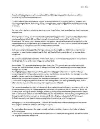 Cairo Okba
5
As well asthe developmentoptionsavailable COandCN require supportmechanismstoachieve
personal andprofessional development.
CO and CN’smanagercan offervital supportintermsof approvingstudydays,offeringguidance and
support,givingfeedback,monitoringandreviewingprogress,appraisingperformance andsponsorship
of courses.
The trust offersstaff accessto the e-learningcentre,KingsCollege librariesandvariousshortcourses are
alsoavailable.
Workinginthe learninganddevelopmentdepartment,the opportunitiesforpersonal developmentare
readilyavailable andbothCO and CN are completingvocationalcourseswhilstworkinginthe
department.The course tutorsact as a supportmechanismtowardsachievingthe learninggoalsof the
course by providingstudymaterial,guidanceandmentorship. The tutorscanalso provide feedbackand
advice onhow to applythe skillslearntinthe workenvironment
Colleaguescanprovide supportbysharingworkloadandallowingCOandCN time tocomplete more
importantor urgenttasks,or assistingwiththeirworkloadwhile theyattendstudysessionsandtake
studyleave.
CO and CN have completedpersonal developmentplanstobe reviewedandcompletedoveratwelve
monthperiod.These canbe seeninAppendices6aand 6b.
Appendix 6a,CO’spersonal developmentplan,showsthatCOiscommittedtocompletingthe ILM
course,and understandsthatinorderto achieve this,time,resourcesandsupportfrom hertutorand
managerwill be vital.
Aspiringtoprogressintoa managerial role,COwill needtoapplywhathasbeenlearntonthe ILM
course intopractice in the workenvironment,havementoringsessionswiththe line manageraswell as
applyformanagementpositionsavailable inthe department.
Additionally,tocontinue toimprove the serviceprovidedbythe LearningandDevelopmentdepartment
CO will needtoimprove communicationandtime managementskillsthroughattendingshortcourses
offeredbythe trustas well asbecomingmore organisedandefficient.
CN’spersonal developmentplan,asinAppendix 6b,showsanaspirationtogaina permanentrole inthe
departmentbyapplyingthe knowledge gainedfromthe NVQcourse intopractice,aswell as on the job
coachingfrom colleaguesandthe manager,attendingshortcoursesandattendingthe interview forthe
role.Aswell asthis,CN aims topass the NVQcourse and move ontothe nextlevelbypassingthe course
throughcompletionof courseworktopassstandard,attendingtutorials,supportof line manager,
dedicatingstudytime andgainingsponsorshiptocontinue studyingontothe nextlevel.
Havingagreeda planfor development,COandCN will needtomonitortheirdevelopmentandreview
theirprogressinorderto continue achievingtheirgoals.
The methodusedto measure the progressmade includes monthlyreview meetings tobe scheduled
witheachsubject.
CO will attend1-1meetings withthe line managertodiscussthe targetsand goalssetand whatsupport
can be giventohelphermeetthem.
 
