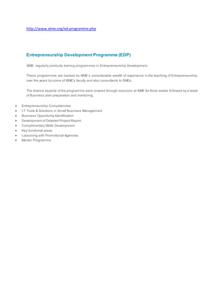 http://www.xime.org/ed-programme.php
Entrepreneurship Development Programme (EDP)
XIME regularly conducts training programmes in Entrepreneurship Development.
These programmes are backed by XIME’s considerable wealth of experience in the teaching of Entrepreneurship
over the years by some of XIME's faculty and also consultants to SMEs.
The diverse aspects of the programme were covered through sessions at XIME for three weeks followed by a week
of Business plan preparation and mentoring.
 Entrepreneurship Competencies
 I.T Tools & Solutions in Small Business Management
 Business Opportunity Identification
 Development of Detailed Project Report
 Complimentary Skills Development
 Key functional areas
 Liaisoning with Promotional Agencies
 Mentor Programme
 