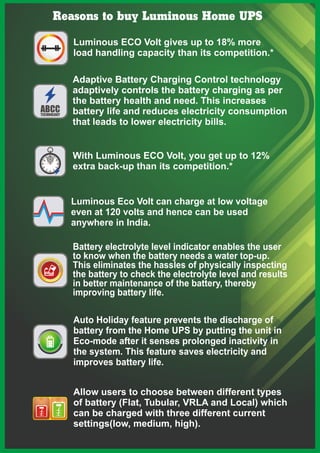 Reasons to buy Luminous Home UPS
Luminous ECO Volt gives up to 18% more
load handling capacity than its competition.*
Auto Holiday feature prevents the discharge of
battery from the Home UPS by putting the unit in
Eco-mode after it senses prolonged inactivity in
the system. This feature saves electricity and
improves battery life.
Allow users to choose between different types
of battery (Flat, Tubular, VRLA and Local) which
can be charged with three different current
settings(low, medium, high).
With Luminous ECO Volt, you get up to 12%
extra back-up than its competition.*
Luminous Eco Volt can charge at low voltage
even at 120 volts and hence can be used
anywhere in India.
Battery electrolyte level indicator enables the user
to know when the battery needs a water top-up.
This eliminates the hassles of physically inspecting
the battery to check the electrolyte level and results
in better maintenance of the battery, thereby
improving battery life.
Adaptive Battery Charging Control technology
adaptively controls the battery charging as per
the battery health and need. This increases
battery life and reduces electricity consumption
that leads to lower electricity bills.
 