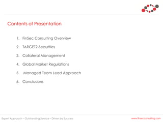 Contents of Presentation
Expert Approach – Outstanding Service – Driven by Success
1. FinSec Consulting Overview
2. TARGET2-Securities
3. Collateral Management
4. Global Market Regulations
5. Managed Team Lead Approach
6. Conclusions
www.finsecconsulting.com
 