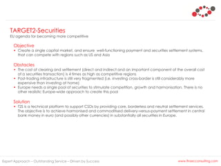 TARGET2-Securities
EU agenda for becoming more competitive
Expert Approach – Outstanding Service – Driven by Success www.finsecconsulting.com
Objective
• Create a single capital market, and ensure well-functioning payment and securities settlement systems,
that can compete with regions such as US and Asia
Obstacles
• The cost of clearing and settlement (direct and indirect and an important component of the overall cost
of a securities transaction) is 4 times as high as competitive regions
• Post-trading infrastructure is still very fragmented (i.e. investing cross-border is still considerably more
expensive than investing at home)
• Europe needs a single pool of securities to stimulate competition, growth and harmonisation. There is no
other realistic Europe-wide approach to create this pool
Solution
• T2S is a technical platform to support CSDs by providing core, borderless and neutral settlement services.
The objective is to achieve harmonised and commoditised delivery-versus-payment settlement in central
bank money in euro (and possibly other currencies) in substantially all securities in Europe.
 