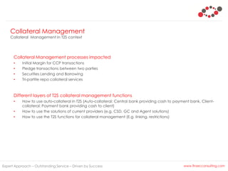 Expert Approach – Outstanding Service – Driven by Success www.finsecconsulting.com
Collateral Management processes impacted
• Initial Margin for CCP transactions
• Pledge transactions between two parties
• Securities Lending and Borrowing
• Tri-partite repo collateral services
Different layers of T2S collateral management functions
• How to use auto-collateral in T2S (Auto-collateral: Central bank providing cash to payment bank, Client-
collateral: Payment bank providing cash to client)
• How to use the solutions of current providers (e.g. CSD, GC and Agent solutions)
• How to use the T2S functions for collateral management (E.g. linking, restrictions)
Collateral Management
Collateral Management in T2S context
 