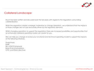 Expert Approach – Outstanding Service – Driven by Success www.finsecconsulting.com
Much has been written and discussed over the last years with regard to the regulations surrounding
collateralisation.
Whilst the regulations create a strategic imperative to change operations, we understand that the impacts
of those changes are not due exclusively driven by the regulatory demand.
Whilst changing operations to support the regulations there are increased possibilities and opportunities that
an enhanced collateral operating model can create for you.
We can help you change or evolve your functional and technical operating model to support the impacts
of the following initiatives;
Dodd-Frank
EMIR
BIS / IOSCO proposals
Basel III recomendations
CFTC and ESMA directives
Collateral Landscape
 