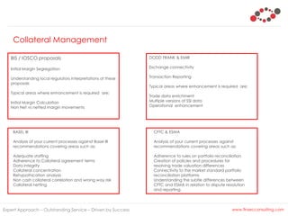 Collateral Management
Expert Approach – Outstanding Service – Driven by Success www.finsecconsulting.com
Initial Margin Segregation
Understanding local regulators interpretations of these
proposals
Typical areas where enhancement is required are;
Initial Margin Calculation
Non Net vs netted margin movements
DODD FRANK & EMIR
Exchange connectivity
Transaction Reporting
Typical areas where enhancement is required are;
Trade data enrichment
Multiple versions of SSI data
Operational enhancement
BASEL III
Analysis of your current processes against Basel III
recommendations covering areas such as;
Adequate staffing
Adherence to Collateral agreement terms
Data integrity
Collateral concentration
Rehypothication analysis
Non cash collateral correlation and wrong way risk
Collateral netting
CFTC & ESMA
Analysis of your current processes against
recommendations covering areas such as;
Adherence to rules on portfolio reconciliation
Creation of policies and procedures for
resolving trade valuation differences
Connectivity to the market standard portfolio
reconciliation platforms
Understanding the subtle differences between
CFTC and ESMA in relation to dispute resolution
and reporting.
BIS / IOSCO proposals
 