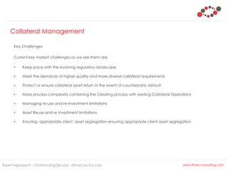 Collateral Management
Expert Approach – Outstanding Service – Driven by Success www.finsecconsulting.com
Key Challenges
Current key market challenges as we see them are:
• Keep pace with the evolving regulatory landscape
• Meet the demands of higher quality and more diverse collateral requirements
• Protect or ensure collateral asset return in the event of counterparty default
• More process complexity combining the Clearing process with existing Collateral Operations
• Managing re-use and re-investment limitations
• Asset Reuse and re investment limitations
• Ensuring appropriate client asset segregation ensuring appropriate client asset segregation
 