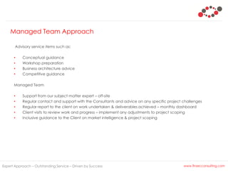Managed Team Approach
Expert Approach – Outstanding Service – Driven by Success www.finsecconsulting.com
Advisory service items such as:
• Conceptual guidance
• Workshop preparation
• Business architecture advice
• Competitive guidance
Managed Team
• Support from our subject matter expert – off-site
• Regular contact and support with the Consultants and advice on any specific project challenges
• Regular report to the client on work undertaken & deliverables achieved – monthly dashboard
• Client visits to review work and progress – implement any adjustments to project scoping
• Inclusive guidance to the Client on market intelligence & project scoping
 