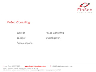 FinSec Consulting
Subject FinSec Consulting
Speaker Stuart Egerton
Presentation to
T: +44 (0)20 3 780 3990 www.finsecconsulting.com E: info@finsecconsulting.com
FinSec Consulting, 6th Floor, 50 Mark Lane, London, EC3R 7QR
FinSec Consulting is the trading name of IT Skillfinder Limited – Incorporated in England & Wales – Company Registration No: 4974279
 