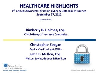 HEALTHCARE HIGHLIGHTS
6th Annual Advanced Forum on Cyber & Data Risk Insurance
September 27, 2012
Presented by:

Kimberly B. Holmes, Esq.
Chubb Group of Insurance Companies

Christopher Keegan
Senior Vice President, Willis

John F. Mullen, Esq.
Nelson, Levine, de Luca & Hamilton

Focused on the Business of InsuranceSM

© Nelson Levine de Luca & Hamilton, LLC

 