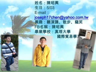 姓名：陳昭興
生日：5/03
E-mail：
joseph17chen@yahoo.com.tw
興趣：聽演講、散步、竊笑
FB名稱：陳昭興
畢業學校：真理大學
國際貿易學系
 