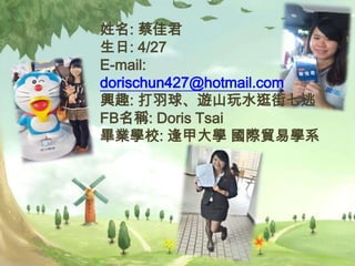 姓名: 蔡佳君
生日: 4/27
E-mail:
dorischun427@hotmail.com
興趣: 打羽球、遊山玩水逛街七逃
FB名稱: Doris Tsai
畢業學校: 逢甲大學 國際貿易學系
 