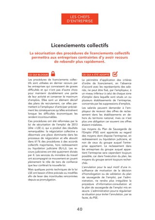 40
LES CHEFS
D’ENTREPRISE
Licenciements collectifs
La sécurisation des procédures de licenciements collectifs
permettra aux entreprises contraintes d’y avoir recours
de rebondir plus rapidement.
CE QUI BLOQUE
Les procédures de licenciements collec-
tifs sont utilisées en dernier recours par
les entreprises qui connaissent de graves
difﬁcultés et qui n’ont pas d’autre choix
pour maintenir durablement une partie
de leur activité et conserver le maximum
d’emplois. Elles sont un élément décisif
des plans de recrutement, car elles per-
mettent à l’employeur d’anticiper précisé-
ment les conséquences qu’elles entraînent
lorsque les difﬁcultés économiques les
rendent incontournables.
Ces procédures ont été réformées par la
loi de sécurisation de l’emploi de 2013
(dite « LSE »), qui a produit des résultats
remarquables: la négociation collective a
désormais une place dominante dans les
processus de négociation et elle aboutit
dans 61 % des procédures à des accords
collectifs majoritaires, hors redressement
ou liquidation judiciaire (RJ-LJ). Les re-
cours judiciaires ont été quasiment divisés
par 4. Les services du ministère du travail
ont accompagné ce mouvement en jouant
pleinement le rôle de tiers de conﬁance
que leur conférait la nouvelle loi.
Mais quelques points techniques de la loi
LSE ont besoin d’être précisés ou modiﬁés
aﬁn de lever des incertitudes rencontrées
depuis sa promulgation.
CE QUI A ÉTÉ ADOPTÉ
Le périmètre d’application des critères
d’ordre de licenciement, en l’absence
d’accord avec les représentants des sala-
riés, ne peut être ﬁxé, par l’employeur, à
un niveau inférieur à celui de chaque zone
d’emploi dans laquelle sont situés un ou
plusieurs établissements de l’entreprise,
concernés par les suppressions d’emplois.
Les salariés peuvent demander à l’em-
ployeur de recevoir des offres de reclas-
sement dans les établissements en de-
hors du territoire national, mais ce n’est
plus une obligation car souvent ces offres
étaient irréalistes.
Les moyens du Plan de Sauvegarde de
l’Emploi (PSE) sont appréciés au regard
des moyens dont dispose l’entreprise, en
redressement ou liquidation judiciaire, et
non de ceux du groupe auquel l’entre-
prise appartient. Le reclassement dans
les entreprises du groupe auquel appar-
tient l’entreprise sera cependant toujours
possible, car dans l’exécution du plan, les
moyens du groupe seront toujours recher-
chés.
L’annulation pour le seul motif d’une in-
sufﬁsance de motivation de la décision
d’homologation ou de validation du plan
de sauvegarde de l’emploi, par l’admi-
nistration, ne rendra plus irrégulière la
procédure d’information-consultation et
le plan de sauvegarde de l’emploi mis en
œuvre. L’administration pourra régulariser
sa situation pour éviter l’annulation, par sa
faute, du PSE.
 