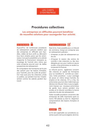 42
LES CHEFS
D’ENTREPRISE
Procédures collectives
Les entreprises en difﬁcultés pourront bénéﬁcier
de nouvelles solutions pour sauvegarder leur activité.
CE QUI BLOQUE
Aujourd’hui, de nombreuses procédures
de redressement judiciaire révèlent que
des entreprises en difﬁculté sont liqui-
dées, vidées de leurs actifs ou détruisent
tous leurs emplois parce que les action-
naires n’ont pas la possibilité ou la volonté
d’apporter le ﬁnancement nécessaire au
sauvetage de l’activité alors même que
cette entreprise pourrait avoir de réelles
perspectives de redressement.
Or, la liquidation de l’entreprise est le pire
des scénarii pour les bassins d’emplois,
pour l’activité, pour les outils de produc-
tion mais aussi pour les créanciers, privés
ou publics, qui perdent tout leur investis-
sement comme les salariés perdent leur
travail.
CE QUI A ÉTÉ ADOPTÉ
Avec la loi, il sera possible pour un tribunal
de commerce, lorsqu’une entreprise sera
en redressement judiciaire :
– d’imposer un plan de redressement sur
dix ans
– d’imposer la cession des actions de
contrôle à des créanciers ou des tiers
désignés par eux pour mettre en œuvre
ce plan, si les actionnaires ne veulent ou
ne peuvent le ﬁnancer.
Le tribunal pourra également convertir
des créances en capital de l’entreprise
pour en transférer le contrôle aux créan-
ciers. Cette procédure a pour avantage
de sauver en même temps l’activité, les
emplois et les créances. S’il y a lieu, les
actionnaires pourront être indemnisés par
décision du tribunal. Celui-ci pourra égale-
ment imposer aux nouveaux actionnaires
de garder leurs actions pendant cinq
années et le tribunal contrôlera la bonne
exécution du plan de redressement.
Cette nouvelle procédure concernera des
entreprises de taille importante ayant au
moins 150 salariés ou dont la disparition
compromettrait des bassins d’emplois et
d’activité.
QUAND ?
La loi sera applicable aux procédures ou-
vertes à partir de la promulgation de la loi.
 