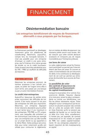 45
Désintermédiation bancaire
Les entreprises bénéﬁcieront de moyens de ﬁnancement
alternatifs à ceux proposés par les banques.
CE QUI BLOQUE
Le ﬁnancement participatif se développe,
notamment grâce aux plateformes de
crowdfunding. Néanmoins, aujourd’hui,
compte tenu du monopole bancaire, il
n’est pas possible pour une entreprise
d’octroyer un crédit à une autre entre-
prise, sauf à l’intérieur d’un même groupe
de société ou via le crédit fournisseur.
Cette situation peut être pénalisante pour
les TPE – PME qui souffrent de difﬁcultés
de trésorerie.
CE QUI A ÉTÉ ADOPTÉ
Désormais les entreprises pourront, de
manière accessoire à leur activité prin-
cipale, se prêter de l’argent entre elles à
court terme, sans passer par une banque
ou par un autre intermédiaire ﬁnancier.
Le crédit inter-entreprises
Aujourd’hui, beaucoup de petites entre-
prises rencontrent des difﬁcultés de tré-
sorerie. C’est moins souvent le cas pour
des entreprises de taille plus importante.
Désormais, une entreprise disposant
d’une trésorerie abondante pourra prêter
à court terme (pour 2 ans maximum) à
des entreprises, TPE-PME ou ETI unique-
ment, avec lesquelles elle entretient un
lien économique c’est-à-dire par exemple
avec une entreprise avec qui elle travaille
sur un projet donné ou qui appartient à
la même ﬁlière. Cette pratique sera enca-
drée pour éviter notamment qu’elle soit
utilisée pour contourner la réglementa-
tion en matière de délais de paiement. Les
montants prêtés seront aussi limités, aﬁn
de s’assurer que cette activité demeure
accessoire et n’emporte pas de risques
inconsidérés pour l’entreprise prêteuse.
Les bons de caisse
Le cadre réglementaire actuel du ﬁnance-
ment participatif ne permet pas l’intermé-
diation des bons de caisse. En ouvrant ce
cadre à l’intermédiation de cet instrument
de dette, la loi contribuera au développe-
ment de cet outil qui permet aux entre-
prises de diversiﬁer leurs sources de ﬁnan-
cement.
La possibilité de créer
des contrats d’assurance-vie
contribuant au ﬁnancement
du capital-investissement
Lorsque le souscripteur d’un contrat d’as-
surance-vie décède, l’assureur dispose
d’un mois pour verser la valeur correspon-
dante au contrat aux bénéﬁciaires, une
fois les pièces nécessaires reçues. Cette
obligation a pour conséquence que les as-
sureurs ne peuvent proposer des contrats
dits en unités de compte (UC) investis
en titres ﬁnanciers qu’ils ne seraient pas
capables de liquider sur un marché dans
ce délai d’un mois. Ainsi, actuellement,
il n’existe pas, par exemple, de contrats
d’assurance-vie en UC investis en capital
de PME non cotées (capital-investisse-
ment). Or ces entreprises présentent un
besoin important de tels investissements
en capital.
FINANCEMENT
 