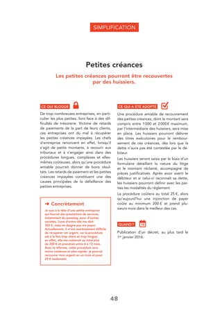 48
Petites créances
Les petites créances pourront être recouvertes
par des huissiers.
CE QUI BLOQUE
De trop nombreuses entreprises, en parti-
culier les plus petites, font face à des dif-
ﬁcultés de trésorerie. Victime de retards
de paiements de la part de leurs clients,
ces entreprises ont du mal à récupérer
les petites créances impayées. Les chefs
d’entreprise renoncent en effet, lorsqu’il
s’agit de petits montants, à recourir aux
tribunaux et à s’engager ainsi dans des
procédures longues, complexes et elles-
mêmes coûteuses, alors qu’une procédure
amiable pourrait donner de bons résul-
tats. Les retards de paiement et les petites
créances impayées constituent une des
causes principales de la défaillance des
petites entreprises.
SIMPLIFICATION
CE QUI A ÉTÉ ADOPTÉ
Une procédure amiable de recouvrement
des petites créances, dont le montant sera
compris entre 1000 et 2000€ maximum,
par l’intermédiaire des huissiers, sera mise
en place. Les huissiers pourront délivrer
des titres exécutoires pour le rembour-
sement de ces créances, dès lors que la
dette n’aura pas été contestée par le dé-
biteur.
Les huissiers seront saisis par le biais d’un
formulaire détaillant la nature du litige
et le montant réclamé, accompagné de
pièces justiﬁcatives. Après avoir averti le
débiteur et si celui-ci reconnaît sa dette,
les huissiers pourront déﬁnir avec les par-
ties les modalités du règlement.
La procédure coûtera au total 25 €, alors
qu’aujourd’hui une injonction de payer
coûte au minimum 200 € et prend plu-
sieurs mois dans le meilleur des cas.
QUAND ?
Publication d’un décret, au plus tard le
1er janvier 2016.
➜ Concrètement
Je suis à la tête d’une petite entreprise
qui fournit des prestations de services,
notamment du pressing, pour d’autres
sociétés. L’une d’entre elle me doit
350 €, mais ne daigne pas me payer.
Actuellement, il m’est extrêmement difﬁcile
de récupérer cet argent, car la procédure
est à la fois trop chère et trop longue:
en effet, elle me coûterait au total plus
de 200 € et prendrait entre 6 à 12 mois.
Avec la réforme, cette procédure sera
moins coûteuse et plus rapide: je pourrai
recouvrer mon argent en un mois et pour
25 € seulement.
 