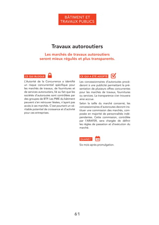 61
BÂTIMENT ET
TRAVAUX PUBLICS
Travaux autoroutiers
Les marchés de travaux autoroutiers
seront mieux régulés et plus transparents.
CE QUI BLOQUE
L’Autorité de la Concurrence a identiﬁé
un risque concurrentiel spéciﬁque pour
les marchés de travaux, de fournitures et
de services autoroutiers, lié au fait que les
sociétés d’autoroutes sont contrôlées par
des groupes de BTP. Les PME du bâtiment
peuvent s’en retrouver lésées, n’ayant pas
accès à ces marchés. C’est pourtant un vé-
ritable potentiel de croissance et d’activité
pour ces entreprises.
CE QUI A ÉTÉ ADOPTÉ
Les concessionnaires d’autoroutes procè-
deront à une publicité permettant la pré-
sentation de plusieurs offres concurrentes
pour les marchés de travaux, fournitures
ou services. La transparence s’en trouvera
ainsi accrue.
Selon la taille du marché concerné, les
concessionnaires d’autoroutes devront ins-
tituer une commission des marchés, com-
posée en majorité de personnalités indé-
pendantes. Cette commission, contrôlée
par l’ARAFER, sera chargée de déﬁnir
les règles de passation et d’exécution du
marché.
QUAND ?
Six mois après promulgation.
 