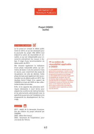 65
BÂTIMENT ET
TRAVAUX PUBLICS
Projet CIGEO
(suite)
➜ La notion de
réversibilité applicable
à CIGEO
La réversibilité est la capacité, pour les
générations successives, à revenir sur des
décisions prises lors de la mise en œuvre
progressive du système de stockage.
La réversibilité doit permettre de garantir
la possibilité de récupérer des colis
de déchets déjà stockés pendant une
période donnée et d’adapter l’installation
initialement conçue en fonction de choix
futurs. La loi impose que des revues
de la mise en œuvre de ce principe de
réversibilité soient organisées au moins
tous les dix ans.
CE QUI A ÉTÉ ADOPTÉ
La loi prend en compte le débat public
mené en 2013, ce qui est nécessaire pour
la poursuite du projet. Elle déﬁnit tout
d’abord la notion de réversibilité (cf. en-
cadré), ce qui est indispensable pour cir-
conscrire précisément les travaux à réa-
liser. Il s’agit d’une recommandation du
débat public de 2013.
Elle introduit également la réalisation
d’une phase industrielle pilote, qui per-
mettra de tester in situ les solutions mises
en œuvre, avec notamment des essais de
récupération de colis de déchets. Cette
phase de tests avait également été recom-
mandée lors du débat public en 2013. Ses
résultats feront l’objet d’un rapport de
l’ANDRA et d’avis de l’ASN et des collec-
tivités locales concernées.
Enﬁn, la loi apporte des précisions tech-
niques nécessaires à court terme pour
adapter les conditions de maîtrise foncière
et les jalonnements administratifs avec la
spéciﬁcité souterraine de l’installation et la
progressivité du développement de l’ou-
vrage.
QUAND ?
2017 : dépôt de la demande d’autorisa-
tion de création du projet industriel par
l’ANDRA.
2020 : début des travaux.
2025 : lancement de l’exploitation, pour
une durée de 130 ans.
 