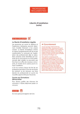 73
➜ Concrètement
Je suis une jeune notaire de 35 ans,
salariée d’un ofﬁce. Je pensais qu’il serait
impossible de m’installer à mon compte au
bout d’un certain temps, n’ayant pas les
moyens ﬁnanciers d’acheter une charge de
notaire et n’ayant personne dans ma famille
qui aurait pu m’en léguer une.
Avec cette loi, et puisque j’ai les
compétences requises et l’envie de me
lancer, je pourrai m’installer à mon propre
compte à moins que mon étude accepte de
me faire passer au rang de notaire associée.
Par ailleurs, si je m’installe en indépendant,
je pourrais m’associer avec des amis
professionnels du droit, aﬁn d’offrir de
plus nombreux services et de disposer de
moyens plus efﬁcaces au sein d’une société
dans la même ville pour être plus visible.
CE QUI A ÉTÉ ADOPTÉ
La liberté d’installation régulée
Les personnes qui auront le diplôme et
l’expérience nécessaires pourront désor-
mais s’installer librement à leur propre
compte. La liberté d’installation entrera
en vigueur progressivement aﬁn de ne pas
compromettre la continuité de l’exploi-
tation des professionnels déjà en place.
Dans certaines zones identiﬁées par l’au-
torité de la concurrence et où les profes-
sionnels déjà installés ne pourraient pas
faire face à un afﬂux de nouveaux concur-
rents, le ministre de la Justice pourra re-
fuser l’installation.
La ﬁn du numerus clausus de fait de ces
professions permettra à tous les territoires
de maintenir et de retrouver une forte
densité de professionnels et ouvrira de
nouvelles opportunités pour les jeunes.
L’accès aux formations
démocratisé
Pour devenir grefﬁer des tribunaux de
commerce, il faudra désormais passer un
concours.
QUAND ?
Six mois après promulgation de la loi.
PROFESSIONS
RÉGLEMENTÉES
Liberté d’installation
(suite)
 