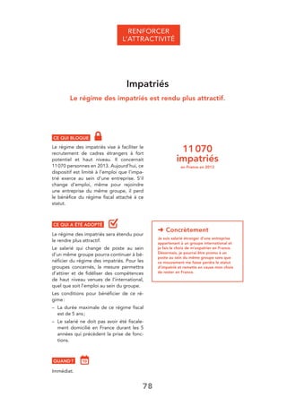 78
➜ Concrètement
Je suis salarié étranger d’une entreprise
appartenant à un groupe international et
je fais le choix de m’expatrier en France.
Désormais, je pourrai être promu à un
poste au sein du même groupe sans que
ce mouvement me fasse perdre le statut
d’impatrié et remette en cause mon choix
de rester en France.
CE QUI BLOQUE
Le régime des impatriés vise à faciliter le
recrutement de cadres étrangers à fort
potentiel et haut niveau. Il concernait
11070 personnes en 2013. Aujourd’hui, ce
dispositif est limité à l’emploi que l’impa-
trié exerce au sein d’une entreprise. S’il
change d’emploi, même pour rejoindre
une entreprise du même groupe, il perd
le bénéﬁce du régime ﬁscal attaché à ce
statut.
CE QUI A ÉTÉ ADOPTÉ
Le régime des impatriés sera étendu pour
le rendre plus attractif.
Le salarié qui change de poste au sein
d’un même groupe pourra continuer à bé-
néﬁcier du régime des impatriés. Pour les
groupes concernés, la mesure permettra
d’attirer et de ﬁdéliser des compétences
de haut niveau venues de l’international,
quel que soit l’emploi au sein du groupe.
Les conditions pour bénéﬁcier de ce ré-
gime:
– La durée maximale de ce régime ﬁscal
est de 5 ans;
– Le salarié ne doit pas avoir été ﬁscale-
ment domicilié en France durant les 5
années qui précèdent la prise de fonc-
tions.
QUAND ?
Immédiat.
RENFORCER
L’ATTRACTIVITÉ
Impatriés
Le régime des impatriés est rendu plus attractif.
11070
impatriés
en France en 2013
 