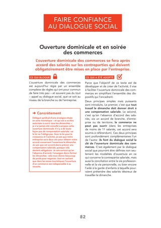 82
Ouverture dominicale et en soirée
des commerces
L’ouverture dominicale des commerces se fera après
accord des salariés sur les contreparties qui doivent
obligatoirement être mises en place par l’entreprise.
CE QUI BLOQUE
L’ouverture dominicale des commerces
est aujourd’hui régie par un ensemble
complexe de règles qui ont pour commun
de faire très peu – et souvent pas du tout
– appel au dialogue social, que ce soit au
niveau de la branche ou de l’entreprise.
FAIRE CONFIANCE
AU DIALOGUE SOCIAL
➜ Concrètement
Délégué syndical d’une enseigne située
en zone touristique – et qui est à ce titre
autorisée à ouvrir tous les dimanches –,
je n’ai jamais été consulté à propos cette
ouverture dominicale. Il n’y a de toute
façon pas de compensation salariale, car
la loi ne l’oblige pas. Avec la loi pour la
croissance et l’activité, je sais que notre
entreprise aura deux ans pour obtenir notre
accord concernant l’ouverture le dimanche.
Je sais que cet accord devra prévoir une
compensation salariale, puisque cela
devient obligatoire. Je sais surtout qu’en
l’absence d’accord, l’enseigne devra fermer
les dimanches: cela nous donne beaucoup
de poids pour négocier, tout en sachant
que dans les zones touristiques l’ouverture
d’un commerce est indispensable à sa
réussite.
CE QUI A ÉTÉ ADOPTÉ
Parce que l’objectif de ce texte est de
développer et de créer de l’activité, il vise
à faciliter l’ouverture dominicale des com-
merces en simpliﬁant l’ensemble des dis-
positifs qui l’encadrent.
Deux principes simples mais puissants
sont introduits. Le premier, c’est que tout
travail le dimanche doit donner droit à
une compensation salariale. Le second,
c’est qu’en l’absence d’accord des sala-
riés, via un accord de branche, d’entre-
prise ou de territoire, le commerce ne
peut pas ouvrir (dans les entreprises
de moins de 11 salariés, cet accord sera
soumis à référendum). Ces deux principes
sont profondément complémentaires l’un
de l’autre: ils font du dialogue social la
clé de l’ouverture dominicale des com-
merces. C’est également par le dialogue
social que pourront être déﬁnies non seu-
lement les modalités d’ouverture en ce
qui concerne la contrepartie salariale, mais
aussi la conciliation entre la vie profession-
nelle et la vie personnelle, ou bien encore
l’aide à la garde d’enfants à laquelle pour-
raient prétendre des salariés désireux de
travailler le dimanche.
 