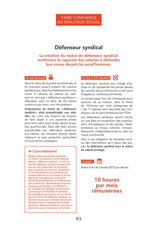83
Défenseur syndical
La création du statut de défenseur syndical
renforcera la capacité des salariés à défendre
leur cause devant les prud’hommes.
CE QUI BLOQUE
Dans le cadre de la justice prud’homale, la
loi prévoyait jusqu’à présent de manière
lapidaire que, dans les établissements d’au
moins 11 salariés, les salariés qui exer-
cent en tant que « défenseurs syndicaux »
disposent, pour ce faire, de dix heures
maximum par mois « non rémunérées ».
L’imprécision du statut de « défenseur
syndical » était préjudiciable aux sala-
riés, qui n’ont pas toujours les moyens
de faire appel à une expertise privée
pour faire valoir leurs droits devant la jus-
tice prud’homale. Mais elle était surtout
préjudiciable aux défenseurs syndicaux
eux-mêmes, qui devaient exercer béné-
volement et sans protection particulière
vis-à-vis de leur employeur.
➜ Concrètement
Employé dans une grande entreprise,
j’ai choisi il y a plusieurs années déjà de
devenir « défenseur syndical ». C’est une
activité exigeante, et que je ne peux faire
que sur mon temps libre car les heures
que j’y consacre ne sont pas rémunérées.
Je me suis retrouvé il y a peu dans une
situation délicate car j’ai assisté un ancien
salarié de l’entreprise qui avait porté
devant les prud’hommes un conﬂit violent
avec la direction. Ne bénéﬁciant d’aucune
protection particulière, à la différence
par exemple des délégués du personnel,
j’espérais que cet épisode ne porterait
pas préjudice à ma carrière, car je n’ai fait
que mon devoir de défenseur syndical. Je
sais dorénavant avec certitude que je serai
protégé contre ce risque par le véritable
statut de « défenseur syndical » que met en
place la loi pour la croissance et l’activité.
10 heures
par mois
rémunérées
CE QUI A ÉTÉ ADOPTÉ
Le défenseur syndical sera chargé d’as-
sister ou de représenter les parties devant
les conseils des prud’hommes et les cours
d’appels en matière prud’homale.
Le temps passé hors de l’entreprise pour
exercice de sa mission, dans la limite
de 10 heures par mois (entreprises de
+ de 11 salariés) sera rémunéré par l’em-
ployeur, qui en sera remboursé par l’État.
Les défenseurs syndicaux seront inscrits
sur une liste sur proposition des organisa-
tions d’employeurs et de salariés, repré-
sentatives au niveau national, interpro-
fessionnel, multiprofessionnel ou dans au
moins une branche
Tenu à une obligation de discrétion vis-à-
vis des informations qu’il reçoit des par-
ties, le défenseur syndical aura le statut
de salarié protégé.
QUAND ?
Avant la ﬁn de l’année 2015 par décret.
FAIRE CONFIANCE
AU DIALOGUE SOCIAL
 