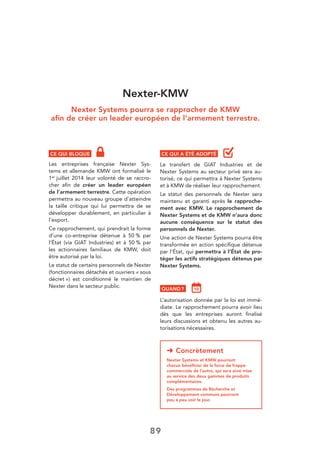 89
Nexter-KMW
Nexter Systems pourra se rapprocher de KMW
aﬁn de créer un leader européen de l’armement terrestre.
CE QUI BLOQUE
Les entreprises française Nexter Sys-
tems et allemande KMW ont formalisé le
1er juillet 2014 leur volonté de se raccro-
cher aﬁn de créer un leader européen
de l’armement terrestre. Cette opération
permettra au nouveau groupe d’atteindre
la taille critique qui lui permettra de se
développer durablement, en particulier à
l’export.
Ce rapprochement, qui prendrait la forme
d’une co-entreprise détenue à 50 % par
l’État (via GIAT Industries) et à 50 % par
les actionnaires familiaux de KMW, doit
être autorisé par la loi.
Le statut de certains personnels de Nexter
(fonctionnaires détachés et ouvriers « sous
décret ») est conditionné le maintien de
Nexter dans le secteur public.
➜ Concrètement
Nexter Systems et KMW pourront
chacun bénéﬁcier de la force de frappe
commerciale de l’autre, qui sera ainsi mise
au service des deux gammes de produits
complémentaires.
Des programmes de Recherche et
Développement communs pourront
peu à peu voir le jour.
CE QUI A ÉTÉ ADOPTÉ
Le transfert de GIAT Industries et de
Nexter Systems au secteur privé sera au-
torisé, ce qui permettra à Nexter Systems
et à KMW de réaliser leur rapprochement.
Le statut des personnels de Nexter sera
maintenu et garanti après le rapproche-
ment avec KMW. Le rapprochement de
Nexter Systems et de KMW n’aura donc
aucune conséquence sur le statut des
personnels de Nexter.
Une action de Nexter Systems pourra être
transformée en action spéciﬁque détenue
par l’État, qui permettra à l’État de pro-
téger les actifs stratégiques détenus par
Nexter Systems.
QUAND ?
L’autorisation donnée par la loi est immé-
diate. Le rapprochement pourra avoir lieu
dès que les entreprises auront ﬁnalisé
leurs discussions et obtenu les autres au-
torisations nécessaires.
 