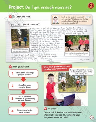 Pro ect: Do I get enough exercise?
23
2
Do I get enough exercise?
Every week I get lots of exercise. From Monday to Friday, I
walk to school and back home. It takes fifteen minutes each way.
At school, we have PE twice a week for an hour on Monday and
Thursday. We do gym and we also play football and rugby. At
break time, I play football and tag
in the playground with my friends.
After school, I go to swimming lessons
once a week on Friday. I’m also
a member of a club where I play
badminton on Saturday. At the
weekend, I walk the dog and I go
jogging with my dad. On Sunday,
we cycle in the park.
I think I get about eleven hours of exercise every
week. When I do exercise, I feel good about myself.
I get hungry and thirsty and I sleep well.

By Duncan
In this photo I’m walking
the dog with my sister.
Here my friends are playing football
in the school playground.
CD2
2
29   Listen and read.
23
Look at my project on ways I 	
get exercise. What exercise do I do 	
on school days? What exercise do
I do at the weekend?
30   Plan your project.
2
3
4
Think of all the ways
you get exercise.
Complete your
exercise diary.
Ask a friend or
someone in your family
to take photos.
Prepare and write
your project.
1
POST
  AB page 22
Do the Unit 2 Review and self-assessment
(Activity Book page 22). Complete your
Progress Journal for Unit 2.
You can present your
project in this way.
Every week I get lots of exercise.
In this photo I’m cycling in the
park with my dad.
Tiger_SB5_9780230483767_text.indb 23 30/10/2014 11:29
 