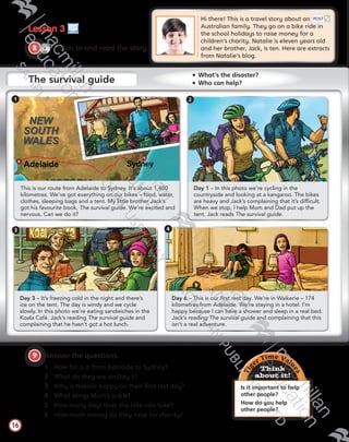 Lesson 3
CD1
32
8   Listen to and read the story.
Hi there! This is a travel story about an 	
Australian family. They go on a bike ride in 	
the school holidays to raise money for a
children’s charity. Natalie is eleven years old 	
and her brother, Jack, is ten. Here are extracts
from Natalie’s blog.
9   Answer the questions.
1	 How far is it from Adelaide to Sydney?
2	 What do they see on Day 1?
3	 Why is Natalie happy on their first rest day?
4	 What stings Mum’s ankle?
5	 How many days does the bike ride take?
6	 How much money do they raise for charity?
16
Day 3 – It’s freezing cold in the night and there’s
ice on the tent. The day is windy and we cycle
slowly. In this photo we’re eating sandwiches in the
Koala Café. Jack’s reading The survival guide and
complaining that he hasn’t got a hot lunch.
Day 1 – In this photo we’re cycling in the
countryside and looking at a kangaroo. The bikes
are heavy and Jack’s complaining that it’s difficult.
When we stop, I help Mum and Dad put up the
tent. Jack reads The survival guide.
Day 6 – This is our first rest day. We’re in Waikerie – 174
kilometres from Adelaide. We’re staying in a hotel. I’m
happy because I can have a shower and sleep in a real bed.
Jack’s reading The survival guide and complaining that this
isn’t a real adventure.
This is our route from Adelaide to Sydney. It’s about 1,400
kilometres. We’ve got everything on our bikes – food, water,
clothes, sleeping bags and a tent. My little brother Jack’s
got his favourite book, The survival guide. We’re excited and
nervous. Can we do it?
Tig
er Time Valu
es
Think
about it!
Is it important to help
other people?
How do you help
other people?
1 2
3 4
POST
The survival guide
  What’s the disaster? 
  Who can help?
Tiger_SB5_9780230483767_text.indb 16 30/10/2014 11:28
 
