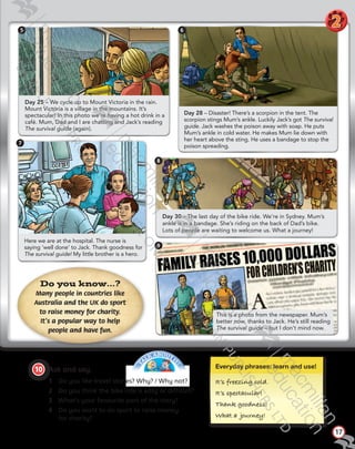 T
A
LK ABOUT IT
!
Here we are at the hospital. The nurse is
saying ‘well done’ to Jack. Thank goodness for
The survival guide! My little brother is a hero.
Day 30 – The last day of the bike ride. We’re in Sydney. Mum’s
ankle is in a bandage. She’s riding on the back of Dad’s bike.
Lots of people are waiting to welcome us. What a journey!
Day 25 – We cycle up to Mount Victoria in the rain.
Mount Victoria is a village in the mountains. It’s
spectacular! In this photo we’re having a hot drink in a
café. Mum, Dad and I are chatting and Jack’s reading
The survival guide (again).
17
Do you know…?
Many people in countries like
Australia and the UK do sport
to raise money for charity.
It’s a popular way to help
people and have fun.
8
9
5
7
Everyday phrases: learn and use!
It’s freezı˙ng cold.
It’s spectacular!
Thank goodness!
What a ourney!
10   Ask and say.
1	 Do you like travel stories? Why? / Why not?
2	 Do you think the bike ride is easy or difficult?
3	 What’s your favourite part of the story?
4	 Do you want to do sport to raise money
for charity?
This is a photo from the newspaper. Mum’s
better now, thanks to Jack. He’s still reading
The survival guide – but I don’t mind now.
Day 28 – Disaster! There’s a scorpion in the tent. The
scorpion stings Mum’s ankle. Luckily Jack’s got The survival
guide. Jack washes the poison away with soap. He puts
Mum’s ankle in cold water. He makes Mum lie down with
her heart above the sting. He uses a bandage to stop the
poison spreading.
6
2
Tiger_SB5_9780230483767_text.indb 17 30/10/2014 11:28
 