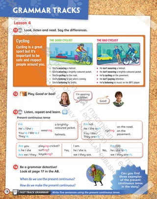 18
Grammar tracks
Lesson 4
CD1
33
11   Look, listen and read. Say the differences.
CD1
34
13   Listen, repeat and learn.
Present continuous tense
I’m
wearing
a brightly-	
coloured jacket.He’s / She’s
helmets.
You’re / We’re /
They’re
I’m not
cycling
on the road.
on the
pavement.
He / She isn’t
You / We /
They aren’t
Are you playing cricket?
surfing?
kayaking?
Yes,
I am.
No,
I’m not.
Is he / she he / she is. he / she isn’t.
Are we / they we / they are. we / they aren’t.
Can you find
three examples
of the present
continuous tense
in the story?
FAST TRACK GRAMMAR   Write five sentences using the present continuous tense.
12   Play Good or bad!
Good!
I’m wearing
a helmet.
14  Be a grammar detective!
Look at page 17 in the AB.
When do we use the present continuous?
How do we make the present continuous?
Cycling
Cycling is a great
sport but it’s
important to be
safe and respect
people around you.
	She’s wearing a helmet.
	She’s wearing a brightly-coloured jacket.
	She’s cycling on the road.
	She’s looking to see who’s coming.
	She’s listening for traffic.
	He isn’t wearing a helmet.
	He isn’t wearing a brightly-coloured jacket.
	He’s cycling on the pavement.
	He isn’t paying attention.
	He’s listening to music on his MP3 player.
THE GOOD CYCLIST THE BAD CYCLIST
Tiger_SB5_9780230483767_text.indb 18 30/10/2014 11:28
 