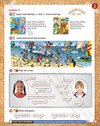 19
Lesson 5
CD1
35
15   Listen and identify /aɪ/ and /eɪ/. Count and say.
CD1
36
16   Listen and correct the answers.
FAST TRACK GRAMMAR   Write five sentences about what people are doing in activity 16.
S
ound trac
k
/aɪ/ /eɪ/
Eileen likes kayaking,
scuba diving, cycling,
ice skating and playing
table tennis.
Adrian likes sailing,
skateboarding,
rollerblading and
riding a horse.
17   Play Yes or No!
18   Mime and guess.
No, it isn’t.
No, I’m not. Yes, I am.
No, she isn’t.
Yes, she is.
Yes, she is.
Yes, she is.
Is it a boy?
So it’s a girl. Is she
wearing a red T-shirt?
OK. Is she playing
badminton?
2
And is she wearing a yellow T-shirt?
Is she number 12?
Are you kayaking? Are you bowling?
2
3
1
4
5
6
7
8
9
10 11
12
Tiger_SB5_9780230483767_text.indb 19 30/10/2014 11:28
 