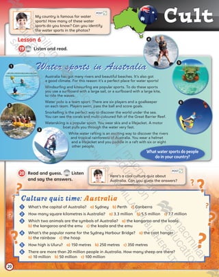 Cult u
20
Lesson 6
CD1
38
19   Listen and read.
My country is famous for water 	
sports! How many of these water
sports do you know? Can you identify
the water sports in the photos?
Here’s a cool culture quiz about
Australia. Can you guess the answers?
20  Read and guess.
CD1
39
Listen
and say the answers.
POST
POST
What water sports do people
do in your country?
Australia has got many rivers and beautiful beaches. It’s also got
a good climate. For this reason it’s a perfect place for water sports!
Windsurfing and kitesurfing are popular sports. To do these sports
you use a surfboard with a large sail, or a surfboard with a large kite,
to ride the waves.
Water polo is a team sport. There are six players and a goalkeeper
on each team. Players swim, pass the ball and score goals.
Snorkelling is the perfect way to discover the world under the sea.
You can see the corals and multi-coloured fish of the Great Barrier Reef.
Waterskiing is a popular sport. You wear skis and a lifejacket. A motor
boat pulls you through the water very fast.
White water rafting is an exciting way to discover the rivers
and tropical rainforests of Australia. You wear a helmet
and a lifejacket and you paddle in a raft with six or eight
other people.
1
2
3
4
5
6
Culture quiz time: Australia
	1	 What’s the capital of Australia?  a) Sydney  b) Perth  c) Canberra
	2	 How many square kilometres is Australia?  a) 3.3 million  b) 5.5 million  c) 7.7 million
	3	 Which two animals are the symbols of Australia?  a) the kangaroo and the koala  	
b) the kangaroo and the emu  c) the koala and the emu
	4	 What’s the popular name for the Sydney Harbour Bridge?  a) the coat hanger  	
b) the rainbow  c) the hoop
	5	 How high is Uluru?  a) 150 metres  b) 250 metres  c) 350 metres
	6	There are more than 20 million people in Australia. How many sheep are there?  	
a) 10 million  b) 50 million  c) 100 million
Water sports in Australia
Tiger_SB5_9780230483767_text.indb 20 30/10/2014 11:28
 