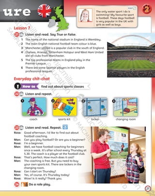 21
t ure
21
Lesson 7
CD1
41
21   Listen and read. Say True or False.
1	 The name of the national stadium in England is Wembley.
2	 The main English national football team colour is blue.
3	 Manchester United is a popular club in the south of England.
4	 Chelsea, Arsenal, Tottenham Hotspur and West Ham United
are all clubs from Manchester.
5	 The top professional teams in England play in the
Premier League.
6	 There are some Spanish players in the English
professional leagues.
The only water sport I do is 	
swimming! My favourite sport
is football. These days football
is very popular in the UK with
girls as well as boys.
Everyday chit-chat
coach sports kit locker changing room
1 2 3 4
! How to   find out about sports classes
CD1
42
22   Listen and repeat.
POST
2
CD1
43
23   Listen and read. Repeat.
Rosa:	 Good afternoon. I’d like to find out about
football coaching.
Man:	 Can you play football? Or are you a beginner?
Rosa:	 I’m a beginner.
Man:	 Well, we have football coaching for beginners 	
once a week. It’s after school every Thursday at
5.30. The coach is a player at the football club.
Rosa:	 That’s perfect. How much does it cost?
Man:	 The coaching is free. But you need to buy
your own sports kit. There are lockers in the
changing room.
Rosa:	 Can I start on Thursday?
Man:	 Yes, of course. It’s Thursday today!
Rosa:	 Wow! Is it really? Thank you.
24   Do a role play.
Tiger_SB5_9780230483767_text.indb 21 30/10/2014 11:28
 