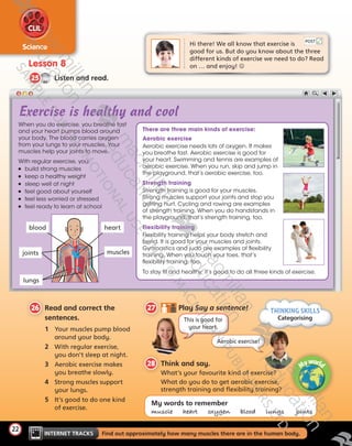 22
Science
CLIL
INTERNET TRACKS   Find out approximately how many muscles there are in the human body.
Lesson 8
CD1
44
25   Listen and read.
22
26  Read and correct the
sentences.
1	 Your muscles pump blood
around your body.
2	 With regular exercise,
you don’t sleep at night.
3	 Aerobic exercise makes
you breathe slowly.
4	 Strong muscles support
your lungs.
5	 It’s good to do one kind
of exercise.
28   Think and say.
What’s your favourite kind of exercise?
What do you do to get aerobic exercise,
strength training and flexibility training?
My words to remember
muscle   heart   oxygen   blood   lungs   oı˙nts
Hi there! We all know that exercise is 	
good for us. But do you know about the three
different kinds of exercise we need to do? Read
on … and enjoy! 
POST
Exercise is healthy and cool
27   Play Say a sentence!
Aerobic exercise!
This is good for
your heart.
Aerobic exercise
Aerobic exercise needs lots of oxygen. It makes
you breathe fast. Aerobic exercise is good for
your heart. Swimming and tennis are examples of
aerobic exercise. When you run, skip and jump in
the playground, that’s aerobic exercise, too.
Strength training
Strength training is good for your muscles.
Strong muscles support your joints and stop you
getting hurt. Cycling and rowing are examples
of strength training. When you do handstands in
the playground, that’s strength training, too.
Flexibility training
Flexibility training helps your body stretch and
bend. It is good for your muscles and joints.
Gymnastics and judo are examples of flexibility
training. When you touch your toes, that’s
flexibility training, too.
There are three main kinds of exercise:
To stay fit and healthy, it’s good to do all three kinds of exercise.
When you do exercise, you breathe fast
and your heart pumps blood around
your body. The blood carries oxygen
from your lungs to your muscles. Your
muscles help your joints to move.
With regular exercise, you:
	 build strong muscles
	 keep a healthy weight
	 sleep well at night
	 feel good about yourself
	 feel less worried or stressed
	 feel ready to learn at school
THINKING SKILLS
Categorising
Myworld
joints
lungs
blood heart
muscles
Tiger_SB5_9780230483767_text.indb 22 30/10/2014 11:29
 