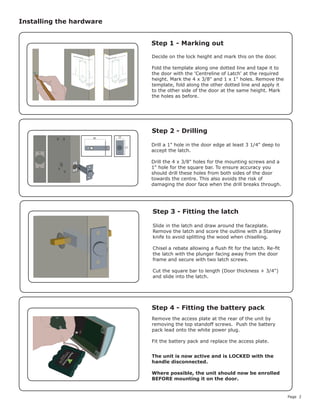 Page 2
Decide on the lock height and mark this on the door.
Fold the template along one dotted line and tape it to
the door with the 'Centreline of Latch' at the required
height. Mark the 4 x 3/8" and 1 x 1" holes. Remove the
template, fold along the other dotted line and apply it
to the other side of the door at the same height. Mark
the holes as before.
Remove the access plate at the rear of the unit by
removing the top standoff screws. Push the battery
pack lead onto the white power plug.
Fit the battery pack and replace the access plate.
Installing the hardware
Step 1 - Marking out
Step 2 - Drilling
Step 3 - Fitting the latch
Step 4 - Fitting the battery pack
Drill a 1" hole in the door edge at least 3 1/4" deep to
accept the latch.					
							
Drill the 4 x 3/8" holes for the mounting screws and a
1" hole for the square bar. To ensure accuracy you
should drill these holes from both sides of the door
towards the centre. This also avoids the risk of
damaging the door face when the drill breaks through.
Slide in the latch and draw around the faceplate.
Remove the latch and score the outline with a Stanley
knife to avoid splitting the wood when chiselling.
Chisel a rebate allowing a flush fit for the latch. Re-fit
the latch with the plunger facing away from the door
frame and secure with two latch screws.
Cut the square bar to length (Door thickness + 3/4")
and slide into the latch.
25
57
80
The unit is now active and is LOCKED with the
handle disconnected.
Where possible, the unit should now be enrolled
BEFORE mounting it on the door.
 