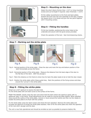 Page 3
Fig A Fig B Fig C Fig D
Step 5 - Mounting on the door
Step 6 - Fitting the handles
Step 7 - Marking out the strike plate
Step 8 - Fitting the strike plate
Select the short (doors thinner than 1 3/4") or long mounting
screws and cut to length if required. (door thickness + 3/16")
Fit the rubber escutcheons to the front and back plates.
Present the front and rear lock assembly to the door, locating
the square drive in its recess and join the two parts together
with 4 mounting screws.
Fit the two handles, positioning the screw holes to the
underside and secure with the grub screws provided.
Check the operation of the lock - See Commissioning checks.
Fig A - Vertical position of the strike plate - Close the door and mark the top and bottom position of the
latch horizontally across the frame.
Fig B - Horizontal position of the strike plate - Measure the distance from the back edge of the door to
the flat face of the latch. (NOT the plunger.)
Fig C - Mark this distance on the frame to show how far back the plate needs to be to hold the door closed.
Fig D - Position the strike plate within these guide lines. Mark the positions of the fixing screws and draw
around the 'cut-out' in the strike plate.
Chisel out a 5/8" aperture to receive the latch bolt.
Fix the strike plate with one latch screw to the surface of the frame.
FROM THE INSIDE: Gently close the door and check that the latch enters the aperture easily with no
additional 'play' in the frame. Small adjustments can be made by moving the plate slightly. When satisfied,
draw around the outline of the strike plate, remove it. Score around the outline and then cut the rebate to
enable the strike plate to lie flush with the surface.
Fix the strike plate using two latch screws and check the lock operation. Remove the strike plate and
increase the aperture to accept the strike plate backbox. Now re-fix the strike plate and check the operation
of the 'anti-shim' plunger and the door.
The unit is now fully operational and should be enrolled as soon as possible to preserve battery life.
 