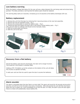 Page 7
Battery replacement
1. Remove the unit from the door by removing the 4 securing screws on the rear lock assembly.
2. Remove the top two standoff screws - Fig 1.
3. Remove the access plate to reveal the battery pack. - Fig 2.
4. Unplug the lead and replace the pack with a new Paxton Access battery pack. - Fig 3.
(The unit will retain its settings and should not be manually reset).
5. Refit the access plate and secure.
6. Refit the unit to the door.
Fig 1 Fig 2 Fig 3
Recovery from a flat battery
Should the battery pack become discharged, the latch will no longer function.
This could be in the locked or unlocked state.
Holding a PP3 9V battery up to the contacts on the bottom of the unit will allow
the circuitry to operate normally.
A valid user card can then be used to open the door to access the batteries.
+ve-ve
When the battery voltage falls below 4V, the user will see a delay between the card being read and access being
granted. This delay provides a warning that the battery pack should be replaced.
The warning delay starts at 5 seconds, increasing up to 25 seconds as the battery discharges with use.
Low battery warning
Alarm sounder
The alarm is activated when the door fails to re-lock itself. The alarm will sound for 60 seconds during which
time the unit will try to lock the door once every 10 seconds. After 60 seconds the unit will then shut down.
When the unit is woken up, it will immediately try to lock the door. If it fails, the alarm cycle will start again.
Failure to relock will substantially reduce battery life.
 