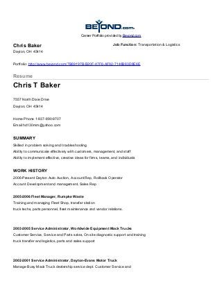 Career Portfolio provided by Beyond.com
Chris Baker
Dayton, OH 45414
Job Function: Transportation & Logistics
Portfolio: http://www.beyond.com/7B69197B-B20F-47F6-AF92-7146B83D8E6E
Resume
Chris T Baker
7557 North Dixie Drive
Dayton, OH 45414
Home Phone 1-937-890-9707
Email hd130mm@yahoo.com
SUMMARY
Skilled in problem solving and troubleshooting
Ability to communicate effectively with customers, management, and staff
Ability to implement effective, creative ideas for firms, teams, and individuals
WORK HISTORY
2006-Present Dayton Auto Auction, Account Rep, Rollback Operator
Account Development and management, Sales Rep
2005-2006 Fleet Manager, Rumpke Waste
Training and managing Fleet Shop, transfer station
truck techs, parts personnel, fleet maintenance and vendor relations.
2003-2005 Service Administrator, Worldwide Equipment Mack Trucks
Customer Service, Service and Parts sales, On site diagnostic support and training
truck transfer and logistics, parts and sales support
2002-2001 Service Administrator, Dayton-Evans Motor Truck
Manage Busy Mack Truck dealership service dept. Customer Service and
 