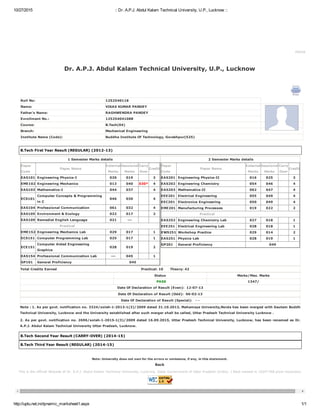 10/27/2015 :: Dr. A.P.J. Abdul Kalam Technical University, U.P., Lucknow ::
http://uptu.net.in/dynamic_marksheet1.aspx 1/1
This is the official Website of Dr. A.P.J. Abdul Kalam Technical University, Lucknow, State Government of Uttar Pradesh (India). | Best viewed in 1024*768 pixel resolution.
Home
Dr. A.P.J. Abdul Kalam Technical University, U.P., Lucknow 
Roll No: 1252540118
Name: VIKAS KUMAR PANDEY
Father's Name: RAGHWENDRA PANDEY
Enrollment No.: 125254041088
Course: B.Tech(04)
Branch: Mechanical Engineering
Institute Name (Code): Buddha Institute Of Technology, Gorakhpur(525)
B.Tech First Year Result (REGULAR) (2012­13)
1 Semester Marks details
Paper
Code
Paper Name
External
Marks
Sessional
Marks
Carry
Over
Credit
EAS101 Engineering Physics­I 020 019 3
EME102 Engineering Mechanics 013 040 030* 4
EAS103 Mathematics­I 044 037 4
ECS101
Computer Concepts & Programming
in C
046 030 4
EAS104 Professional Communication 061 032 4
EAS105 Environment & Ecology 022 017 2
EAS109 Remedial English Language 021 ­­­
Practical
EME152 Engineering Mechanics Lab 029 017 1
ECS151 Computer Programming Lab 025 017 1
ECE151
Computer Aided Engineering
Graphics
028 019 2
EAS154 Professional Communication Lab ­­­ 045 1
GP101   General Proficiency   045
 2 Semester Marks details
Paper
Code
Paper Name
External
Marks
Sessional
Marks
Carry
Over
Credit
EAS201 Engineering Physics­II 016 025 3
EAS202 Engineering Chemistry 054 046 4
EAS203 Mathematics­II 062 047 4
EEE201 Electrical Engineering 055 049 4
EEC201 Electronics Engineering 050 049 4
EME201 Manufacturing Processes 019 022 2
Practical
EAS252 Engineering Chemistry Lab 027 018 1
EEE251 Electrical Engineering Lab 028 018 1
EWS251 Workshop Practice 029 014 2
EAS251 Physics Lab 028 019 1
GP201   General Proficiency   049
Total Credits Earned Practical: 10      Theory: 42
Status Marks/Max. Marks
    PASS   1347/
Date Of Declaration of Result (Even):  12­07­13
Date Of Declaration of Result (Odd):  06­02­13
Date Of Declaration of Result (Special):   ­ ­
Note : 1. As per govt. notification no. 3324/solah­1­2013­1(3)/2009 dated 31.10.2013, Mahamaya University,Noida has been merged with Gautam Buddh
Technical University, Lucknow and the University established after such merger shall be called, Uttar Pradesh Technical University Lucknow .
2. As per govt. notification no. 2696/solah­1­2015­1(3)/2009 dated 16.09.2015, Uttar Pradesh Technical University, Lucknow, has been renamed as Dr.
A.P.J. Abdul Kalam Technical University Uttar Pradesh, Lucknow.
B.Tech Second Year Result (CARRY­OVER) (2014­15)
B.Tech Third Year Result (REGULAR) (2014­15)
Note: University does not own for the errors or omissions, if any, in this statement. 
Back 
 
