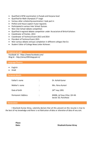  Qualified in NTSE examination in Punjab and Haryana level
 Qualified for Math Olympiad 2nd stage
 Various other scholarship examination I took part in
 Prefect and House captain 4 year regularly
 Participated in various Inter School Quizzes
 Won inter School debate competition
 Qualified in regional debate competition under Association of British Scholars
 Coordinator of Fresher, 2013
 Coordinator of Technical Event 2013 and 2014
 President of Technical Event 2015
 Won various debate and quiz completion in different colleges like CU.
 Student Editor of College News Letter Achiever.
Presence on web
Facebook id: - https://www.facebook.com/
Blog Id: - http://atray1990.blogspot.in/
Language fluency
 English
 Hindi
Personal details
Father’s name : Dr. Ashok Kumar
Mother’s name : Mrs. Renu Kumari
Date of birth : 24th may 1991
Permanent Address : #4406, Jal Vayu Vihar, GH-4A
Sector 20, Panchkula
Declaration
I Shashank Kumar Atray, solemnly declare that all this present on this resume is true to
the best of my knowledge and there is no fabrication of data or alteration of data of any sort.
Place:
Date: Shashank Kumar Atray
 