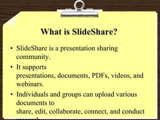 What is SlideShare?SlideShare is a presentation sharing community.It supports presentations, documents, PDFs, videos, and webinars.Individuals and groups can upload various documents to share, edit, collaborate, connect, and conduct research. 