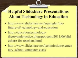 Helpful Slideshare Presentations About Technology in Educationhttp://www.slideshare.net/sspengler/the-future-of-technology-and-educationhttp://educationtechnology-theoryandpractice.blogspot.com/2011/06/slideshare-for-teachers.htmlhttp://www.slideshare.net/techmission/elementary-school-computer-class
