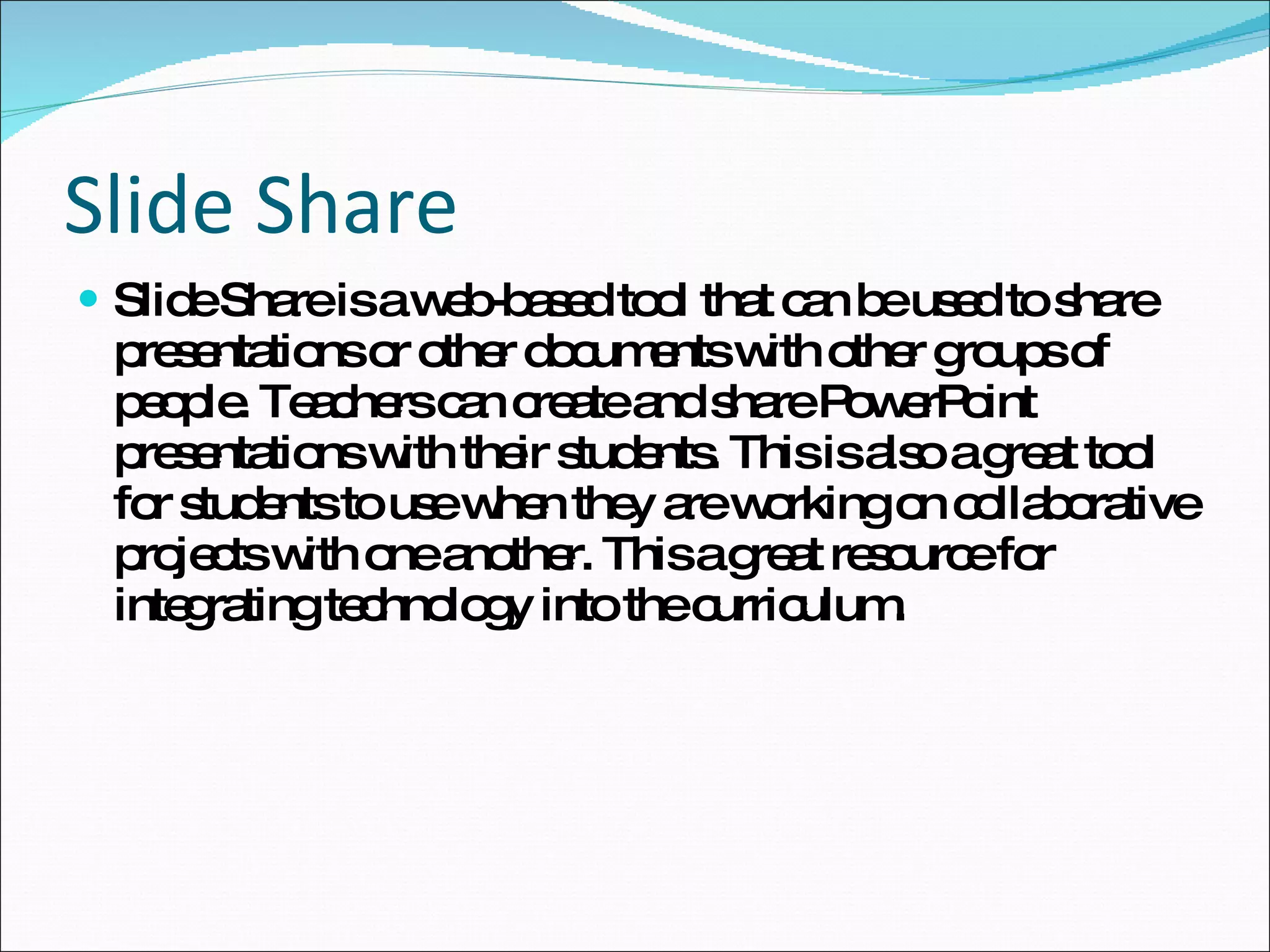 Slide Share Slide Share is a web-based tool that can be used to share presentations or other documents with other groups of people. Teachers can create and share PowerPoint presentations with their students. This is also a great tool for students to use when they are working on collaborative projects with one another. This a great resource for integrating technology into the curriculum. 