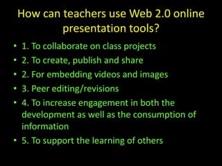 How can teachers use Web 2.0 online
presentation tools?
• 1. To collaborate on class projects
• 2. To create, publish and share
• 2. For embedding videos and images
• 3. Peer editing/revisions
• 4. To increase engagement in both the
development as well as the consumption of
information
• 5. To support the learning of others
 