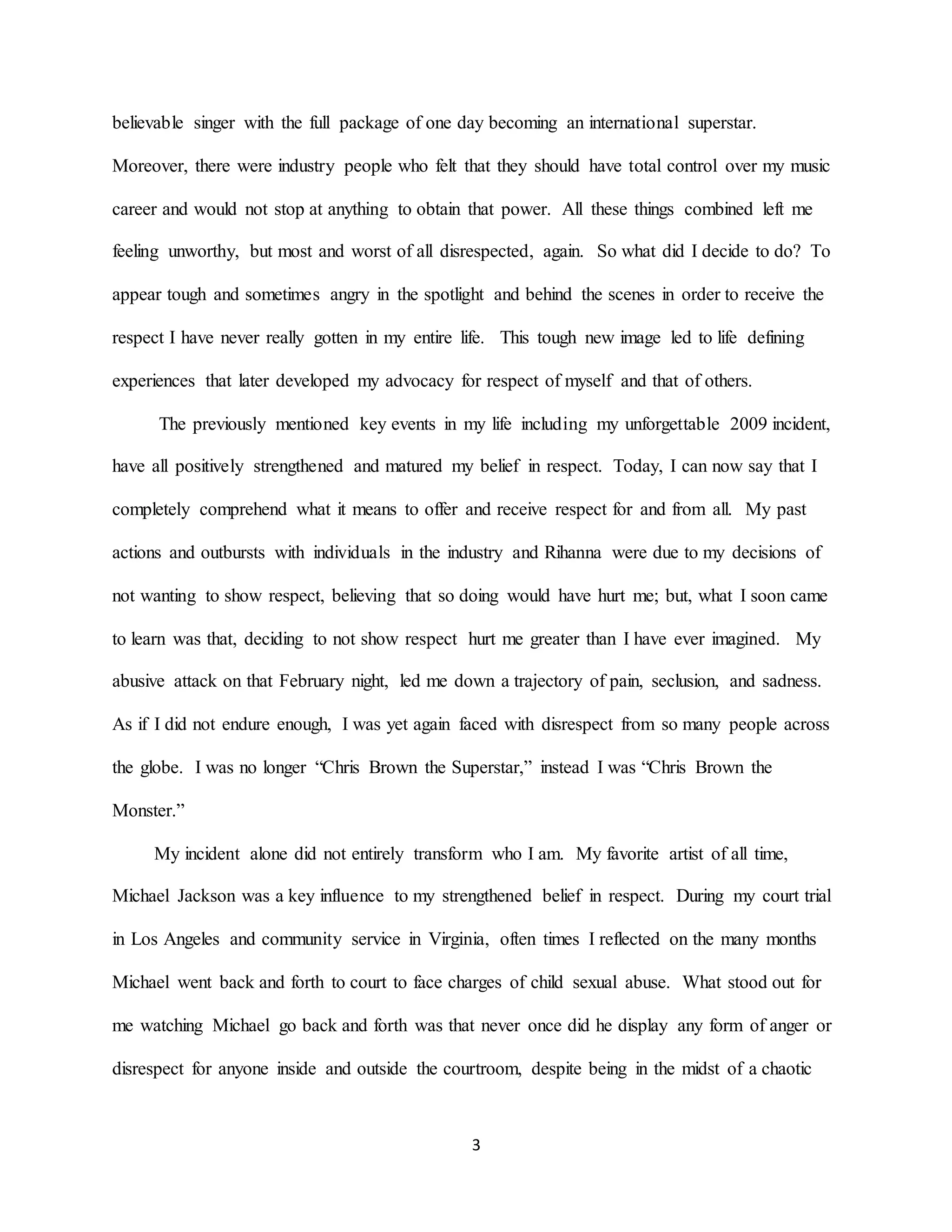 3
believable singer with the full package of one day becoming an international superstar.
Moreover, there were industry people who felt that they should have total control over my music
career and would not stop at anything to obtain that power. All these things combined left me
feeling unworthy, but most and worst of all disrespected, again. So what did I decide to do? To
appear tough and sometimes angry in the spotlight and behind the scenes in order to receive the
respect I have never really gotten in my entire life. This tough new image led to life defining
experiences that later developed my advocacy for respect of myself and that of others.
The previously mentioned key events in my life including my unforgettable 2009 incident,
have all positively strengthened and matured my belief in respect. Today, I can now say that I
completely comprehend what it means to offer and receive respect for and from all. My past
actions and outbursts with individuals in the industry and Rihanna were due to my decisions of
not wanting to show respect, believing that so doing would have hurt me; but, what I soon came
to learn was that, deciding to not show respect hurt me greater than I have ever imagined. My
abusive attack on that February night, led me down a trajectory of pain, seclusion, and sadness.
As if I did not endure enough, I was yet again faced with disrespect from so many people across
the globe. I was no longer “Chris Brown the Superstar,” instead I was “Chris Brown the
Monster.”
My incident alone did not entirely transform who I am. My favorite artist of all time,
Michael Jackson was a key influence to my strengthened belief in respect. During my court trial
in Los Angeles and community service in Virginia, often times I reflected on the many months
Michael went back and forth to court to face charges of child sexual abuse. What stood out for
me watching Michael go back and forth was that never once did he display any form of anger or
disrespect for anyone inside and outside the courtroom, despite being in the midst of a chaotic
 