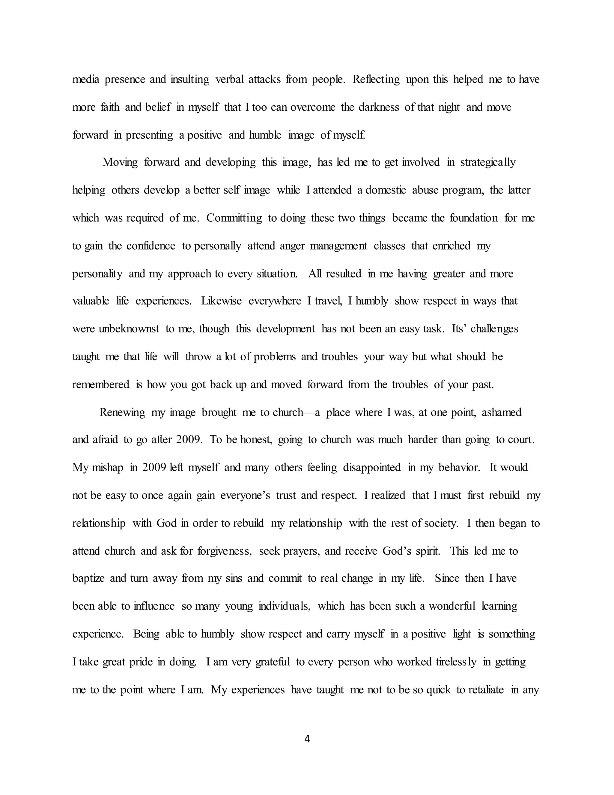 4
media presence and insulting verbal attacks from people. Reflecting upon this helped me to have
more faith and belief in myself that I too can overcome the darkness of that night and move
forward in presenting a positive and humble image of myself.
Moving forward and developing this image, has led me to get involved in strategically
helping others develop a better self image while I attended a domestic abuse program, the latter
which was required of me. Committing to doing these two things became the foundation for me
to gain the confidence to personally attend anger management classes that enriched my
personality and my approach to every situation. All resulted in me having greater and more
valuable life experiences. Likewise everywhere I travel, I humbly show respect in ways that
were unbeknownst to me, though this development has not been an easy task. Its’ challenges
taught me that life will throw a lot of problems and troubles your way but what should be
remembered is how you got back up and moved forward from the troubles of your past.
Renewing my image brought me to church—a place where I was, at one point, ashamed
and afraid to go after 2009. To be honest, going to church was much harder than going to court.
My mishap in 2009 left myself and many others feeling disappointed in my behavior. It would
not be easy to once again gain everyone’s trust and respect. I realized that I must first rebuild my
relationship with God in order to rebuild my relationship with the rest of society. I then began to
attend church and ask for forgiveness, seek prayers, and receive God’s spirit. This led me to
baptize and turn away from my sins and commit to real change in my life. Since then I have
been able to influence so many young individuals, which has been such a wonderful learning
experience. Being able to humbly show respect and carry myself in a positive light is something
I take great pride in doing. I am very grateful to every person who worked tirelessly in getting
me to the point where I am. My experiences have taught me not to be so quick to retaliate in any
 