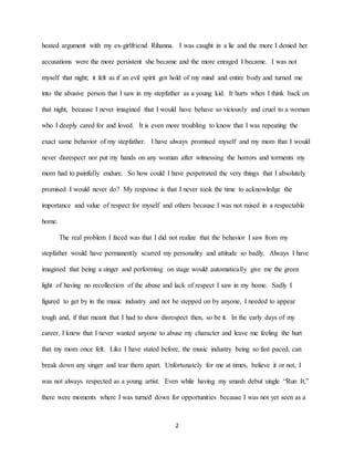 2
heated argument with my ex-girlfriend Rihanna. I was caught in a lie and the more I denied her
accusations were the more persistent she became and the more enraged I became. I was not
myself that night; it felt as if an evil spirit got hold of my mind and entire body and turned me
into the abusive person that I saw in my stepfather as a young kid. It hurts when I think back on
that night, because I never imagined that I would have behave so viciously and cruel to a woman
who I deeply cared for and loved. It is even more troubling to know that I was repeating the
exact same behavior of my stepfather. I have always promised myself and my mom that I would
never disrespect nor put my hands on any woman after witnessing the horrors and torments my
mom had to painfully endure. So how could I have perpetrated the very things that I absolutely
promised I would never do? My response is that I never took the time to acknowledge the
importance and value of respect for myself and others because I was not raised in a respectable
home.
The real problem I faced was that I did not realize that the behavior I saw from my
stepfather would have permanently scarred my personality and attitude so badly. Always I have
imagined that being a singer and performing on stage would automatically give me the green
light of having no recollection of the abuse and lack of respect I saw in my home. Sadly I
figured to get by in the music industry and not be stepped on by anyone, I needed to appear
tough and, if that meant that I had to show disrespect then, so be it. In the early days of my
career, I knew that I never wanted anyone to abuse my character and leave me feeling the hurt
that my mom once felt. Like I have stated before, the music industry being so fast paced, can
break down any singer and tear them apart. Unfortunately for me at times, believe it or not, I
was not always respected as a young artist. Even while having my smash debut single “Run It,”
there were moments where I was turned down for opportunities because I was not yet seen as a
 