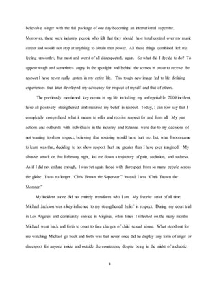 3
believable singer with the full package of one day becoming an international superstar.
Moreover, there were industry people who felt that they should have total control over my music
career and would not stop at anything to obtain that power. All these things combined left me
feeling unworthy, but most and worst of all disrespected, again. So what did I decide to do? To
appear tough and sometimes angry in the spotlight and behind the scenes in order to receive the
respect I have never really gotten in my entire life. This tough new image led to life defining
experiences that later developed my advocacy for respect of myself and that of others.
The previously mentioned key events in my life including my unforgettable 2009 incident,
have all positively strengthened and matured my belief in respect. Today, I can now say that I
completely comprehend what it means to offer and receive respect for and from all. My past
actions and outbursts with individuals in the industry and Rihanna were due to my decisions of
not wanting to show respect, believing that so doing would have hurt me; but, what I soon came
to learn was that, deciding to not show respect hurt me greater than I have ever imagined. My
abusive attack on that February night, led me down a trajectory of pain, seclusion, and sadness.
As if I did not endure enough, I was yet again faced with disrespect from so many people across
the globe. I was no longer “Chris Brown the Superstar,” instead I was “Chris Brown the
Monster.”
My incident alone did not entirely transform who I am. My favorite artist of all time,
Michael Jackson was a key influence to my strengthened belief in respect. During my court trial
in Los Angeles and community service in Virginia, often times I reflected on the many months
Michael went back and forth to court to face charges of child sexual abuse. What stood out for
me watching Michael go back and forth was that never once did he display any form of anger or
disrespect for anyone inside and outside the courtroom, despite being in the midst of a chaotic
 